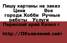 Пишу картины на заказ › Цена ­ 6 000 - Все города Хобби. Ручные работы » Услуги   . Пермский край,Кизел г.